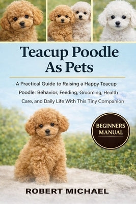 Teacup Poodle as Pets: A Practical Guide to Raising a Happy Teacup Poodle: Behavior, Feeding, Grooming, Health Care, and Daily Life With This Tiny Com by Michael, Robert