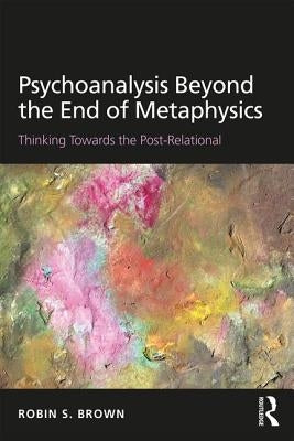 Psychoanalysis Beyond the End of Metaphysics: Thinking Towards the Post-Relational by Brown, Robin