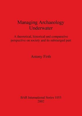 Managing Archaeology Underwater: A theoretical, historical and comparative perspective on society and its submerged past by Firth, Antony