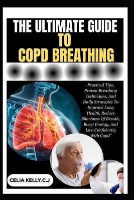 The Ultimate Guide to Copd Breathing: Practical Tips, Proven Breathing Techniques, And Daily Strategies To Improve Lung Health, Reduce Shortness Of Br by Kelly C. J., Celia