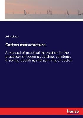 Cotton manufacture: A manual of practical instruction in the processes of opening, carding, combing, drawing, doubling and spinning of cotton by Lister, John