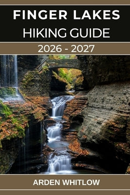 Finger Lakes Hiking Guide 2026 - 2027: Your Complete Guide to Waterfalls, Gorges, Lakes, and Scenic Trails Across Upstate New York by Whitlow, Arden