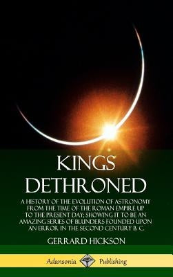 Kings Dethroned: A History of the Evolution of Astronomy from the Time of the Roman Empire Up to the Present Day; Showing It to Be an Amazing Series o by Hickson, Gerrard
