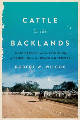 Cattle in the Backlands: Mato Grosso and the Evolution of Ranching in the Brazilian Tropics by Wilcox, Robert W.