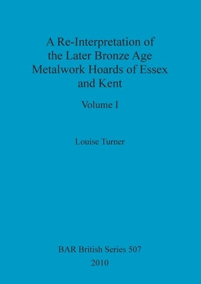 A Re-Interpretation of the Later Bronze Age Metalwork Hoards of Essex and Kent, Volume I by Turner, Louise
