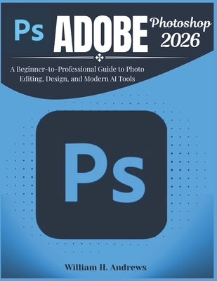 Adobe Photoshop 2026: A Beginner-to-Professional Guide to Photo Editing, Design, and Modern AI Tools by H. Andrews, William