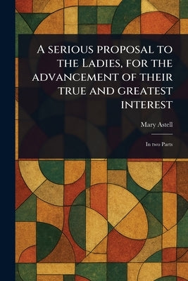 A Serious Proposal to the Ladies, for the Advancement of Their True and Greatest Interest by Astell, Mary