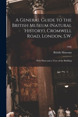 A General Guide to the British Museum (Natural History), Cromwell Road, London, S.W.: With Plans and a View of the Building; 1906 by British Museum (Natural History)