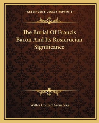 The Burial Of Francis Bacon And Its Rosicrucian Significance by Arensberg, Walter Conrad
