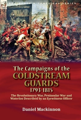 The Campaigns of the Coldstream Guards, 1793-1815: the Revolutionary War, Peninsular War and Waterloo Described by an Eyewitness Officer by MacKinnon, Daniel