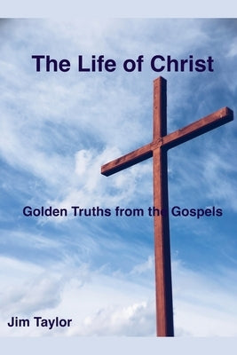 The Life of Christ: Golden Truths From the Gospels by Taylor, Jim