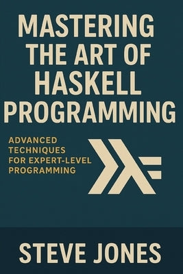 Mastering the Art of Haskell Programming: Advanced Techniques for Expert-Level Programming by Jones, Steve