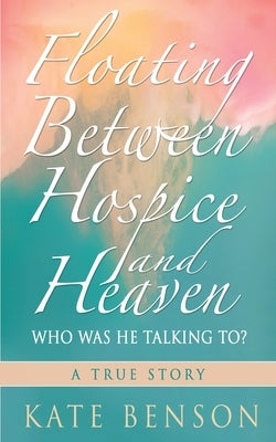 Floating Between Hospice and Heaven: Who Was He Talking To? by Benson, Kate