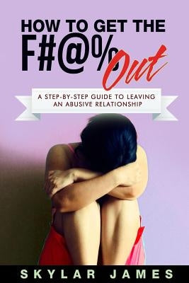 How to Get the F#@% Out: A Step-By-Step Guide for Leaving an Abusive Relationship by James, Skylar