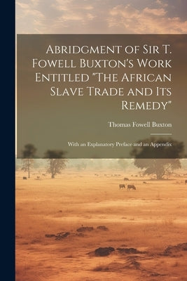 Abridgment of Sir T. Fowell Buxton's Work Entitled "The African Slave Trade and Its Remedy": With an Explanatory Preface and an Appendix by Buxton, Thomas Fowell