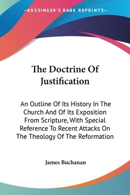 The Doctrine Of Justification: An Outline Of Its History In The Church And Of Its Exposition From Scripture, With Special Reference To Recent Attacks by Buchanan, James