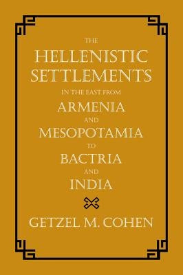 The Hellenistic Settlements in the East from Armenia and Mesopotamia to Bactria and India: Volume 54 by Cohen, Getzel M.