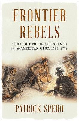 Frontier Rebels: The Fight for Independence in the American West, 1765-1776 by Spero, Patrick