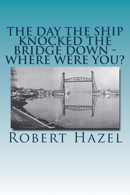 The Day the Ship Knocked the Bridge Down - Where Were You?: Chesapeake City, Maryland - 11:38 A.M., Tuesday, July 28, 1942 by Hazel, Robert