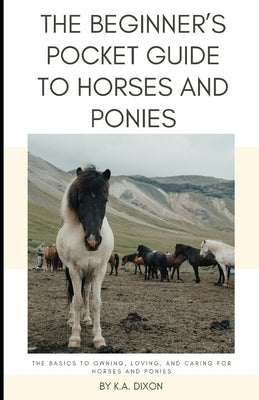 The Beginner's Pocket Guide to Horses and Ponies: The Basics to Owning, Loving, and Caring for Horses and Ponies by Dixon, K. a.