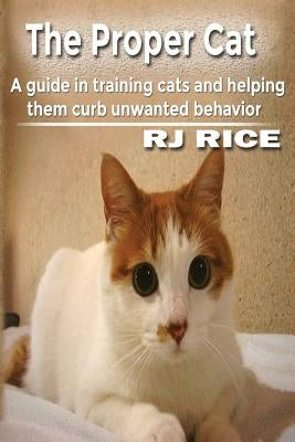 The Proper Cat: A guide in training cats and helping them curb unwanted behavior by Rice, Rj