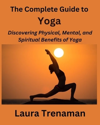 The Complete Guide to Yoga: Discovering Physical, Mental, and Spiritual Benefits of Yoga by Trenaman, Laura