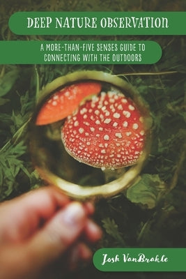 Deep Nature Observation: A More-than-Five Senses Guide to Connecting with the Outdoors by Vanbrakle, Josh