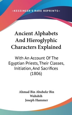 Ancient Alphabets And Hieroglyphic Characters Explained: With An Account Of The Egyptian Priests, Their Classes, Initiation, And Sacrifices (1806) by Wahshih, Ahmad Bin Abubekr Bin