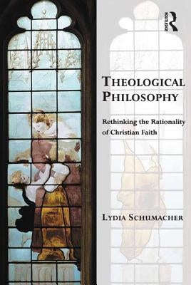 Theological Philosophy: Rethinking the Rationality of Christian Faith by Schumacher, Lydia