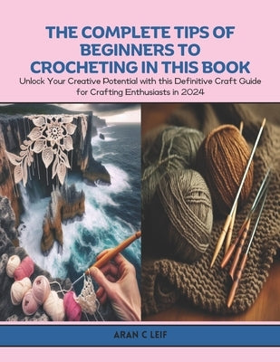 The Complete Tips of Beginners to Crocheting in this Book: Unlock Your Creative Potential with this Definitive Craft Guide for Crafting Enthusiasts in by Leif, Aran C.