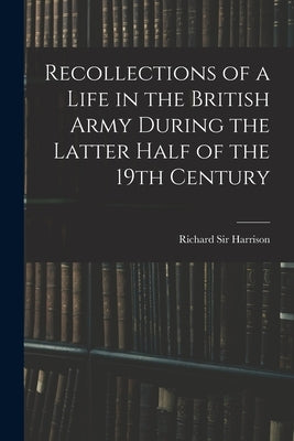 Recollections of a Life in the British Army During the Latter Half of the 19th Century by , Harrison Richard