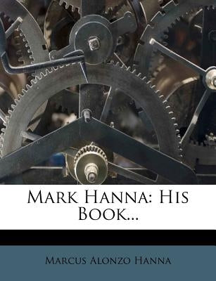 Mark Hanna: His Book... by Hanna, Marcus Alonzo