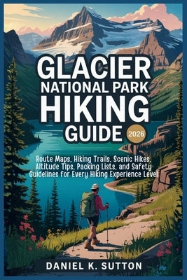 Glacier National Park Hiking Guide 2026: Route Maps, Hiking Trails, Scenic Hikes, Altitude Tips, Packing Lists, and Safety Guidelines for Every Hiking by Sutton, Daniel K.