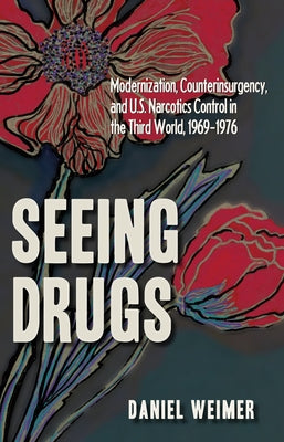 Seeing Drugs: Modernization, Counterinsurgency, and U.S. Narcotics Control in the Third World, 1969-1976 by Weimer
