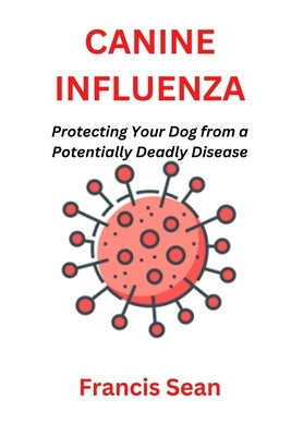 Canine Influenza: Protecting Your Dog from a Potentially Deadly Disease by Sean, Francis