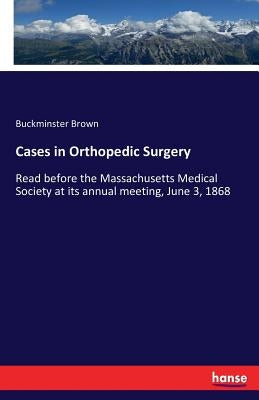 Cases in Orthopedic Surgery: Read before the Massachusetts Medical Society at its annual meeting, June 3, 1868 by Brown, Buckminster
