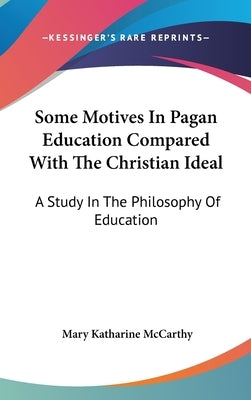 Some Motives In Pagan Education Compared With The Christian Ideal: A Study In The Philosophy Of Education by McCarthy, Mary Katharine