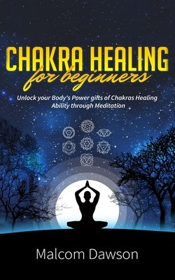 Chakra Healing for Beginners: Unlock your Body's Power gifts of Chakras Healing Ability through Meditation by Dawson, Malcom