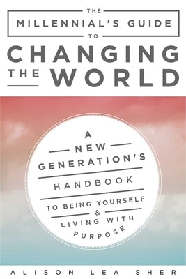 The Millennial's Guide to Changing the World: A New Generation's Handbook to Being Yourself and Living with Purpose by Sher, Alison Lea