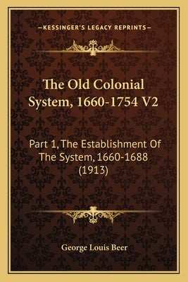 The Old Colonial System, 1660-1754 V2: Part 1, The Establishment Of The System, 1660-1688 (1913) by Beer, George Louis