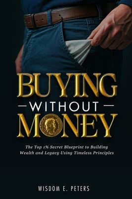 Buying Without Money: The Top 1%'s Secret Blueprint to Building Wealth and Legacy Using Timeless Principles by Peters, Wisdom