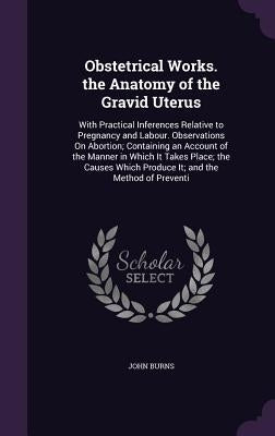 Obstetrical Works. the Anatomy of the Gravid Uterus: With Practical Inferences Relative to Pregnancy and Labour. Observations On Abortion; Containing by Burns, John
