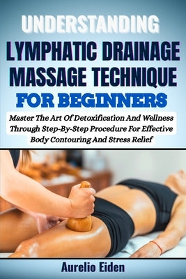 Understanding Lymphatic Drainage Massage Technique for Beginners: Master The Art Of Detoxification And Wellness Through Step-By-Step Procedure For Eff by Eiden, Aurelio