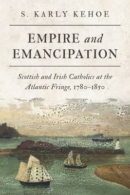 Empire and Emancipation: Scottish and Irish Catholics at the Atlantic Fringe, 1780-1850 by Kehoe, S. Karly