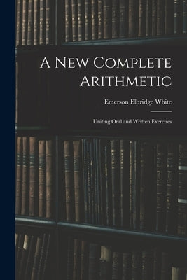 A New Complete Arithmetic: Uniting Oral and Written Exercises by White, Emerson Elbridge