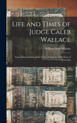 Life and Times of Judge Caleb Wallace: Some Time a Justice of the Court of Appeals of the State of Kentucky by Whitsitt, William Heth
