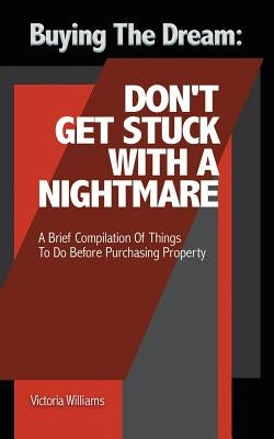 Buying the Dream: Don'T Get Stuck with a Nightmare: A Brief Compilation of Things to Do Before Purchasing Property by Williams, Victoria