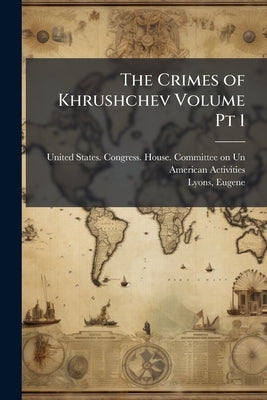 The Crimes of Khrushchev Volume Pt 1 by United States Congress House Committe