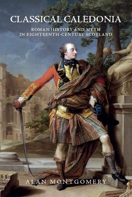 Classical Caledonia: Roman History and Myth in Eighteenth-Century Scotland by Montgomery, Alan