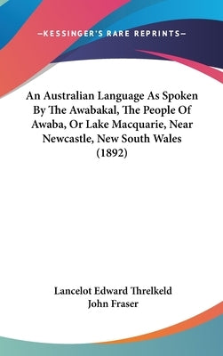 An Australian Language As Spoken By The Awabakal, The People Of Awaba, Or Lake Macquarie, Near Newcastle, New South Wales (1892) by Threlkeld, Lancelot Edward